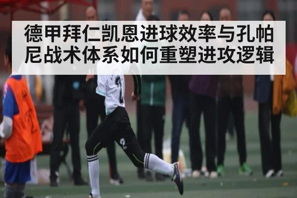 德甲拜仁凯恩进球效率与孔帕尼战术体系如何重塑进攻逻辑