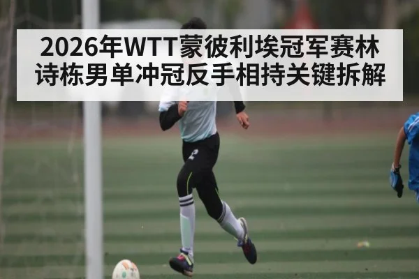 2026年WTT蒙彼利埃冠军赛林诗栋男单冲冠反手相持关键拆解
